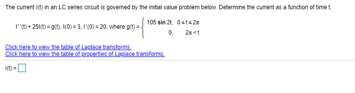 The current I(t) in an LC series circuit is governed by the initial value problem below. Determine the current as a function of time t.
105 sin 2t, 0sts2n
I"(t) + 25(t) = g(t), I(0) = 3, 1'(0) = 20, where g(t) =.
0,
2n<t
Click here to view the table of Laplace transforms.
Click here to view the table of properties of Laplace transforms.
I(t) =D
