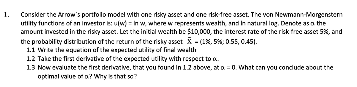 1.
Consider the Arrow's portfolio model with one risky asset and one risk-free asset. The von Newmann-Morgenstern
utility functions of an investor is: u(w) = In w, where w represents wealth, and In natural log. Denote as a the
amount invested in the risky asset. Let the initial wealth be $10,000, the interest rate of the risk-free asset 5%, and
the probability distribution of the return of the risky asset X = (1%, 5%; 0.55, 0.45).
1.1 Write the equation of the expected utility of final wealth
1.2 Take the first derivative of the expected utility with respect to a.
1.3 Now evaluate the first derivative, that you found in 1.2 above, at a = 0. What can you conclude about the
optimal value of a? Why is that so?
%3D
%3D
