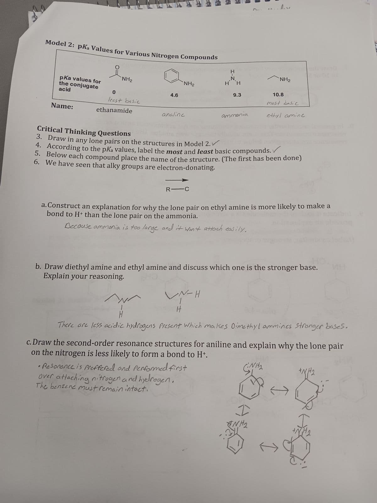 Model 2: pKa Values for Various Nitrogen Compounds
요
pKa values for
the conjugate
acid
Name:
NH₂
0
least basic
ethanamide
4.6
NH₂
analine
R-C
H-Z
N-H
HH
H
9.3
ammonia
•Resonance is preffered and performed first
Over attaching nitrogen and hydrogen.
The benzene must remain intact.
Critical Thinking Questions
3. Draw in any lone pairs on the structures in Model 2.
4. According to the pKa values, label the most and least basic compounds.
5. Below each compound place the name of the structure. (The first has been done)
6.
We have seen that alky groups are electron-donating.
quino 501 Wed
NH₂
a. Construct an explanation for why the lone pair on ethyl amine is more likely to make a
bond to H+ than the lone pair on the ammonia.
Decause ammonia is too large and it won't attach easily.
10.8
most basic
HO
b. Draw diethyl amine and ethyl amine and discuss which one is the stronger base.
Explain your reasoning.
ethyl amine.
I
TNH₂
w
There are less acidic hydrogens Present which makes Dimethyl ammines stronger bases.
c. Draw the second-order resonance structures for aniline and explain why the lone pair
on the nitrogen is less likely to form a bond to H+.
Nit₂
+N//2