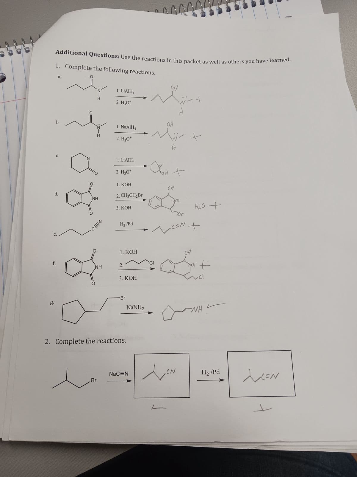66
Additional Questions: Use the reactions in this packet as well as others you have learned.
1. Complete the following reactions.
فه
b.
a.
C.
o
d.
f.
N
HIN:
NH
NEO-
NH
Br
1. LiAlH4
2. H30¹
1. NaAlH4
2. H3O+
1. LiAlH4
2. H30*
1. KOH
2. CH3CH₂Br
3. КОН
H₂/Pd
1. KOH
2.
3. KOH
Br
2. Complete the reactions.
NaNH,
NaCEN
OH
OH
SOH +
OH
NH
Na
-C=N +
H₂O +
OH
WH
YH t
vel
NH
H₂/Pd
N تار