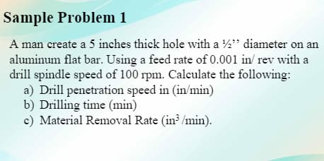 Sample Problem 1
A man create a 5 inches thick hole with a 2" diameter on an
aluminum flat bar. Using a feed rate of 0.001 in/ rev with a
drill spindle speed of 100 rpm. Calculate the following:
a) Drill penetration speed in (in/min)
b) Drilling time (min)
c) Material Removal Rate (in? /min).
