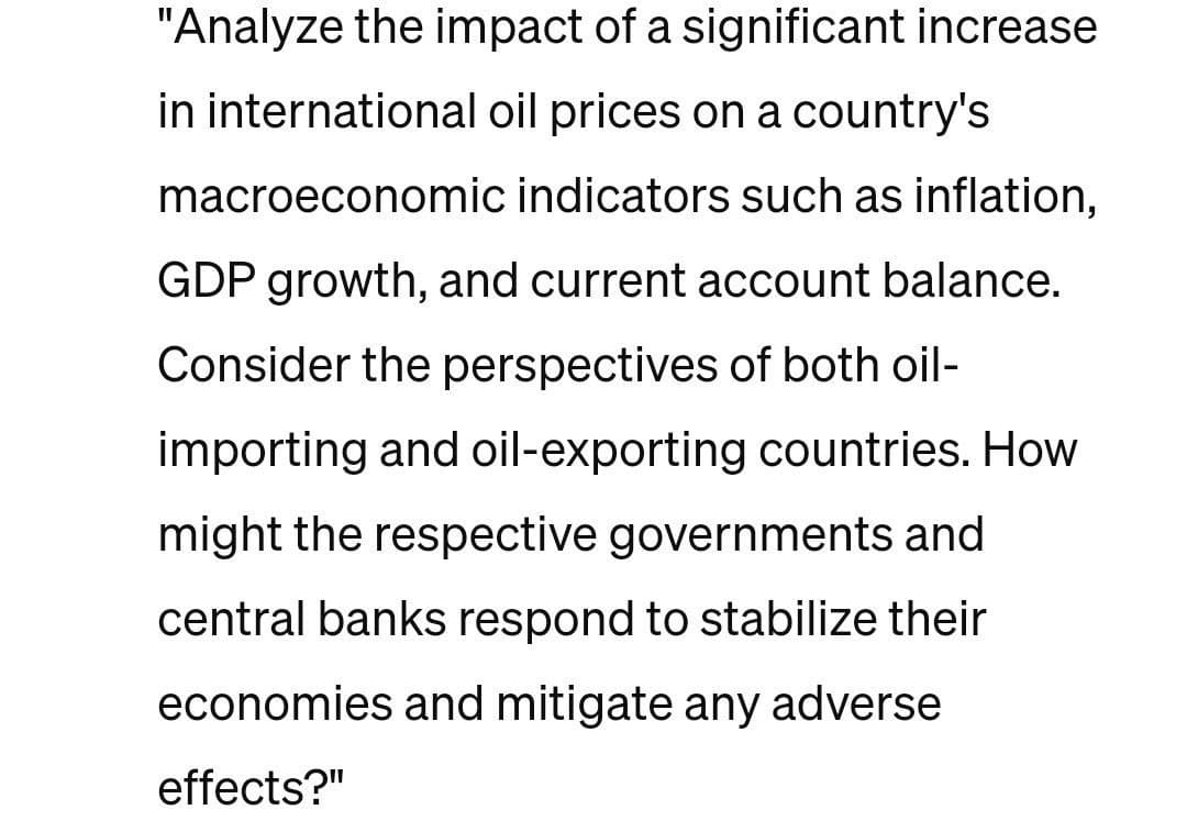 "Analyze the impact of a significant increase
in international oil prices on a country's
macroeconomic indicators such as inflation,
GDP growth, and current account balance.
Consider the perspectives of both oil-
importing and oil-exporting countries. How
might the respective governments and
central banks respond to stabilize their
economies and mitigate any adverse
effects?"