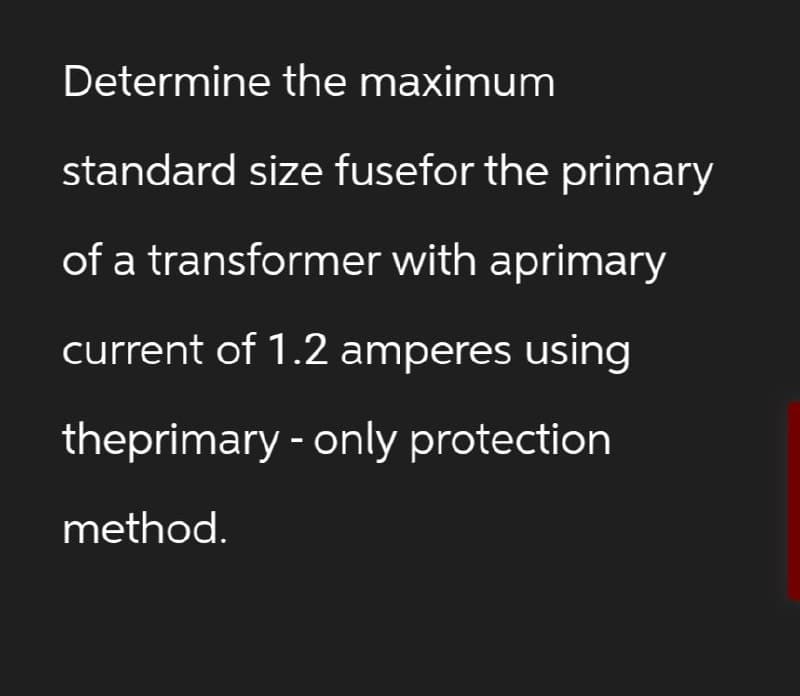 Determine the maximum
standard size fusefor the primary
of a transformer with aprimary
current of 1.2 amperes using
theprimary - only protection
method.
