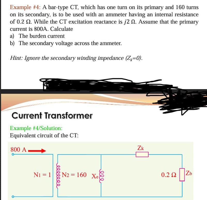 Example #4: A bar-type CT, which has one turn on its primary and 160 turns
on its secondary, is to be used with an ammeter having an internal resistance
of 0.2 2. While the CT excitation reactance is j2 . Assume that the primary
current is 800A. Calculate
a) The burden current
b) The secondary voltage across the ammeter.
Hint: Ignore the secondary winding impedance (Z=0).
Current Transformer
Example #4/Solution:
Equivalent circuit of the CT:
800 A
N1 = 1
N2=160 Xe
eeeeeee
ele
Zk
Ω
0.22 Zb