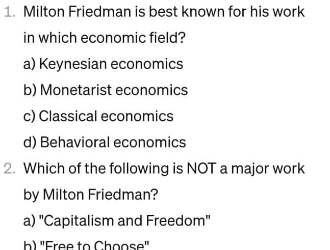 1. Milton Friedman is best known for his work
in which economic field?
a) Keynesian economics
b) Monetarist economics
c) Classical economics
d) Behavioral economics
2. Which of the following is NOT a major work
by Milton Friedman?
a) "Capitalism and Freedom"
b) "Free to Choose"