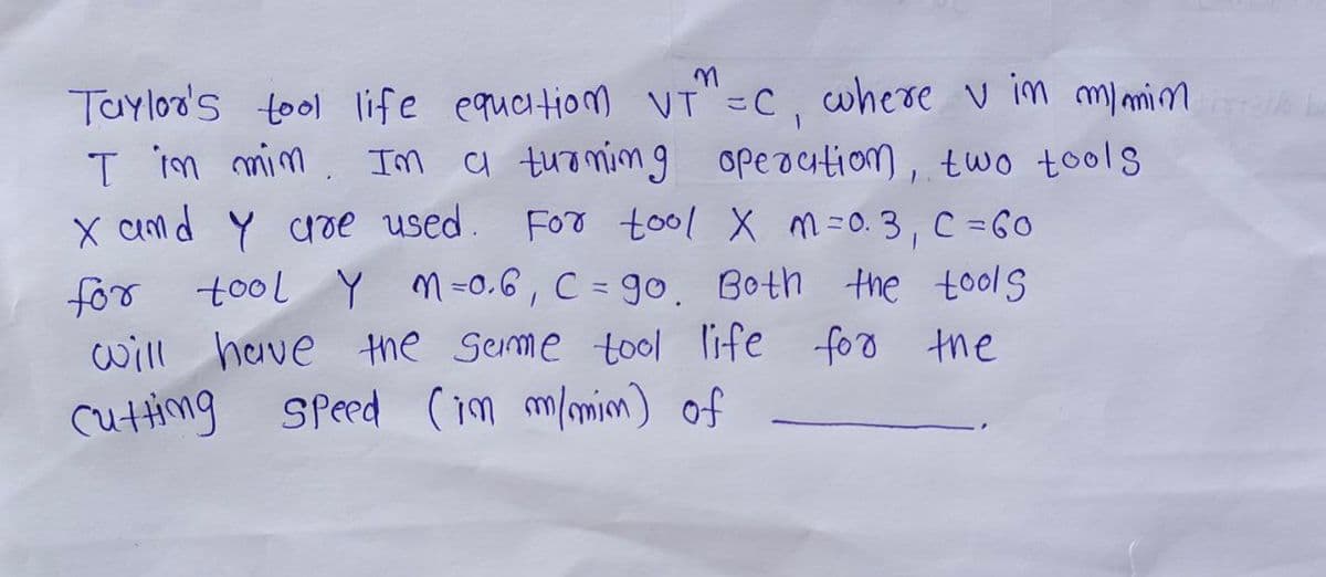 Taylor's tool life equation VT"=C, where v in my min
I in min. Im a turning operation, two tools
X and Y are used. For tool X m =0.3, C = 60
for tool Y M=0.6, C = go. Both the tools
will have the same tool life for the
Cutting Speed (in m/min) of