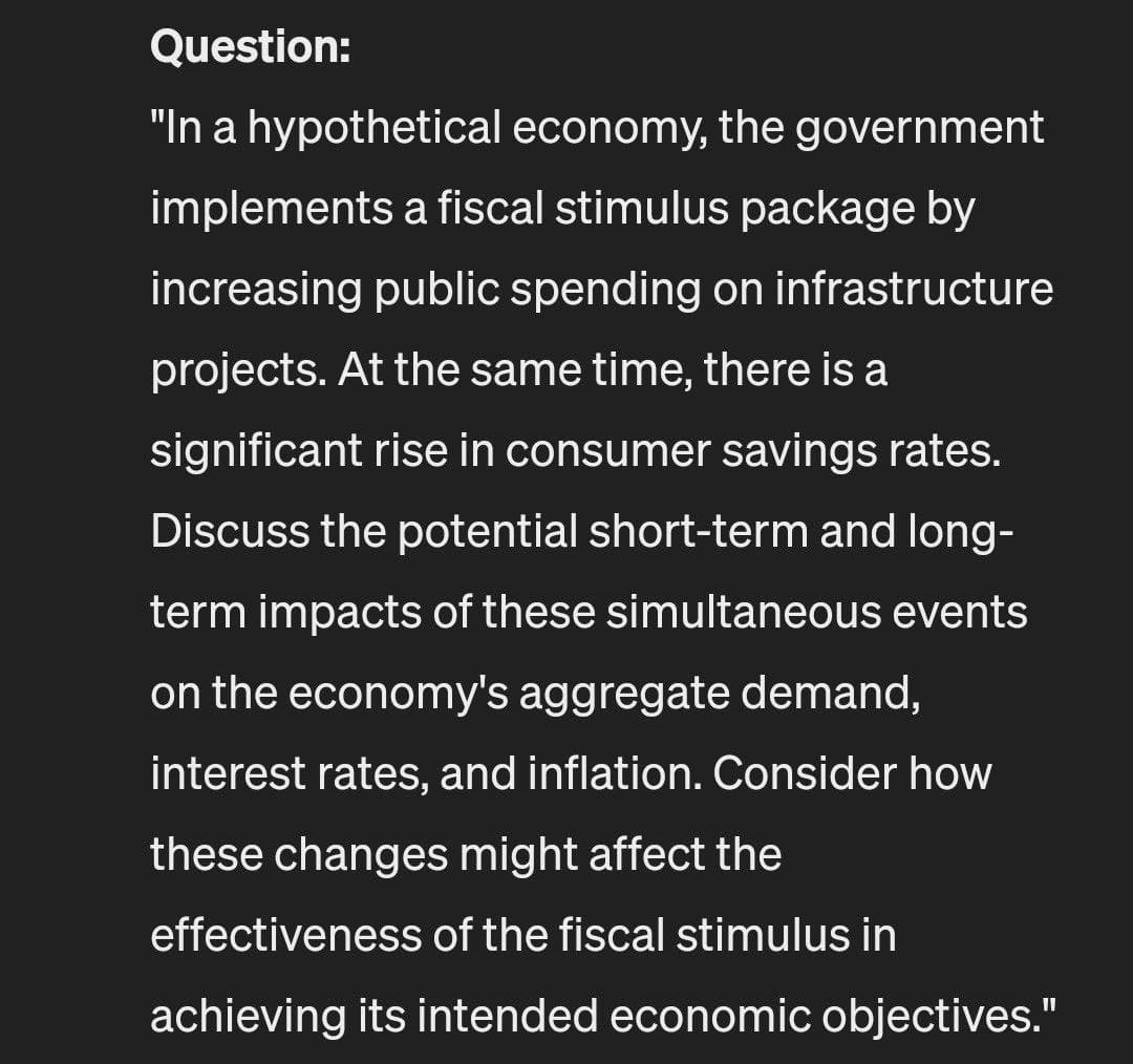 Question:
"In a hypothetical economy, the government
implements a fiscal stimulus package by
increasing public spending on infrastructure
projects. At the same time, there is a
significant rise in consumer savings rates.
Discuss the potential short-term and long-
term impacts of these simultaneous events
on the economy's aggregate demand,
interest rates, and inflation. Consider how
these changes might affect the
effectiveness of the fiscal stimulus in
achieving its intended economic objectives."