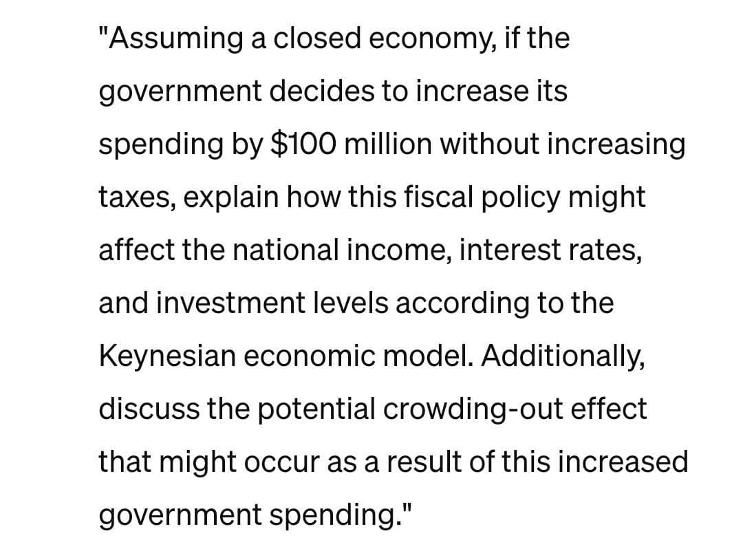 "Assuming a closed economy, if the
government decides to increase its
spending by $100 million without increasing
taxes, explain how this fiscal policy might
affect the national income, interest rates,
and investment levels according to the
Keynesian economic model. Additionally,
discuss the potential crowding-out effect
that might occur as a result of this increased
government spending."