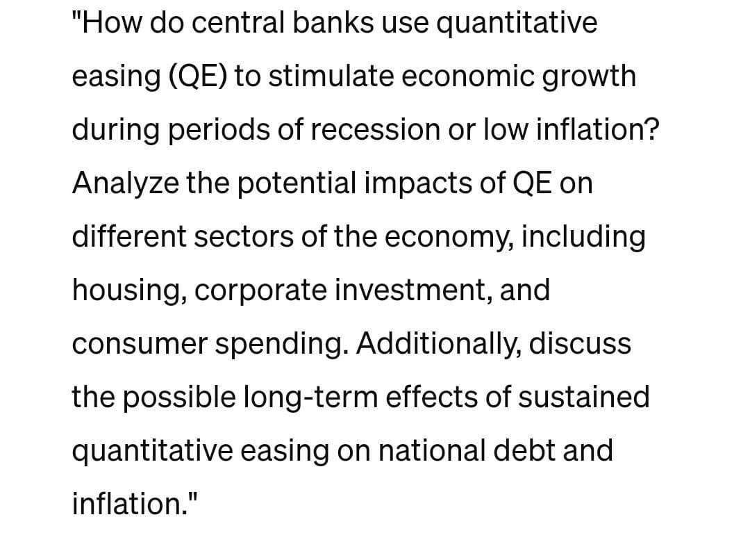 "How do central banks use quantitative
easing (QE) to stimulate economic growth
during periods of recession or low inflation?
Analyze the potential impacts of QE on
different sectors of the economy, including
housing, corporate investment, and
consumer spending. Additionally, discuss
the possible long-term effects of sustained
quantitative easing on national debt and
inflation."