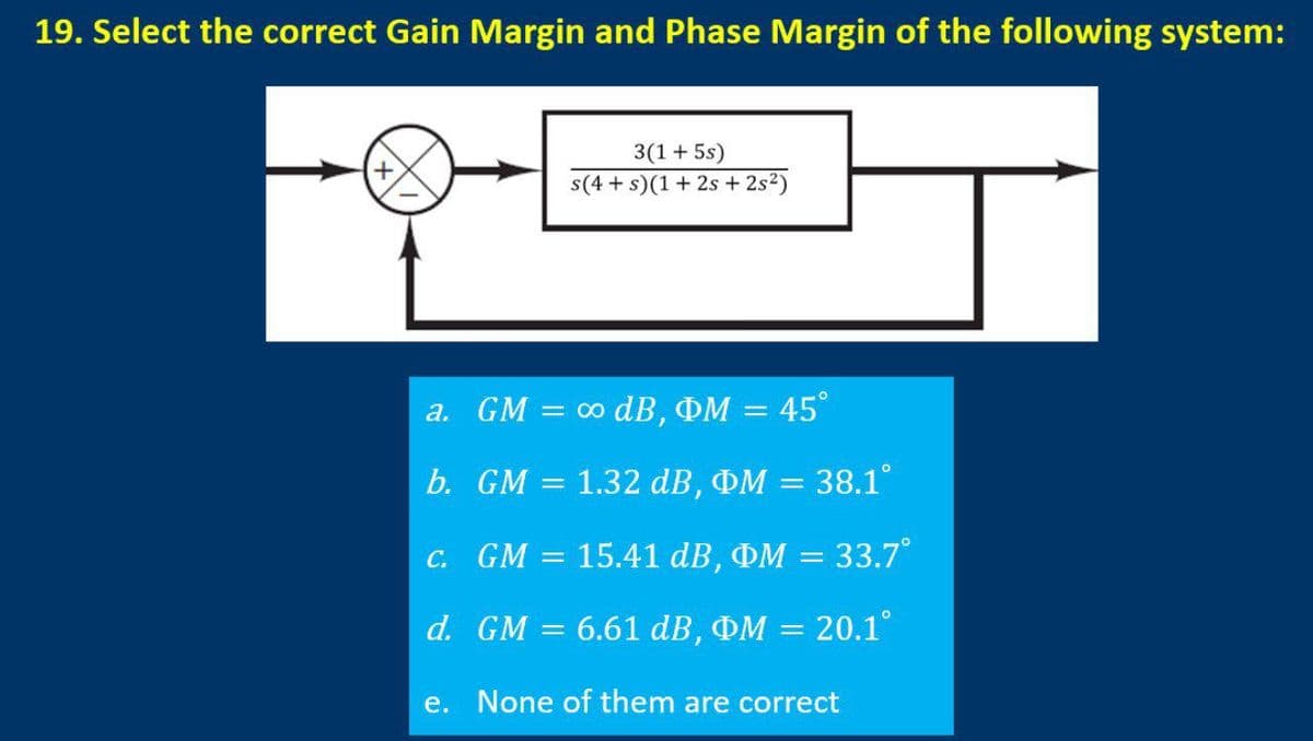 19. Select the correct Gain Margin and Phase Margin of the following system:
3(1+ 5s)
s(4 + s)(1+ 2s + 2s?)
a. GM = 0 dB, OM = 45°
b. GM = 1.32 dB, OM = 38.1°
C. GM = 15.41 dB, OM = 33.7°
d. GM
6.61 dB, OM = 20.1°
e. None of them are correct

