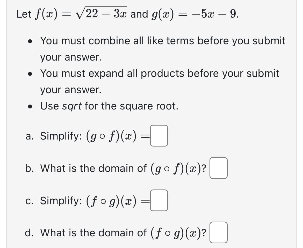 Let f(x) = √22 – 3x and g(x) = -5x - 9.
• You must combine all like terms before you submit
your answer.
• You must expand all products before your submit
your answer.
• Use sqrt for the square root.
a. Simplify: (gof)(x)
b. What is the domain of (gof)(x)?
c. Simplify: (fog)(x) =
d. What is the domain of (fog)(x)?