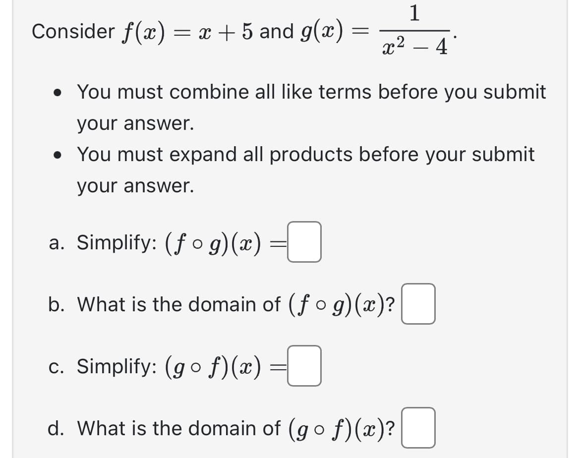 Consider f(x) = x + 5 and g(x)
=
1
x² - 4
• You must combine all like terms before you submit
your answer.
• You must expand all products before your submit
your answer.
a. Simplify: (fog)(x)
b. What is the domain of (fog)(x)?
c. Simplify: (gof)(x) =
d. What is the domain of (gof)(x)?