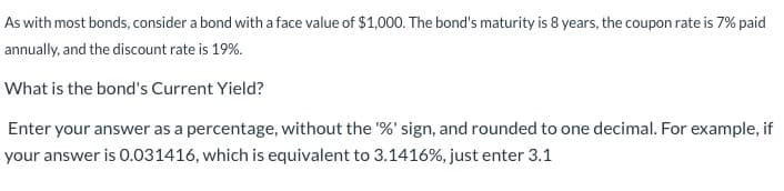 As with most bonds, consider a bond with a face value of $1,000. The bond's maturity is 8 years, the coupon rate is 7% paid
annually, and the discount rate is 19%.
What is the bond's Current Yield?
Enter your answer as a percentage, without the '%' sign, and rounded to one decimal. For example, if
your answer is 0.031416, which is equivalent to 3.1416%, just enter 3.1