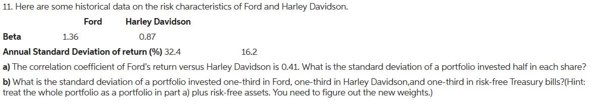 11. Here are some historical data on the risk characteristics of Ford and Harley Davidson.
Ford
Harley Davidson
0.87
Beta
Annual Standard Deviation of return (%) 32.4
16.2
a) The correlation coefficient of Ford's return versus Harley Davidson is 0.41. What is the standard deviation of a portfolio invested half in each share?
b) What is the standard deviation of a portfolio invested one-third in Ford, one-third in Harley Davidson, and one-third in risk-free Treasury bills?(Hint:
treat the whole portfolio as a portfolio in part a) plus risk-free assets. You need to figure out the new weights.)
1.36