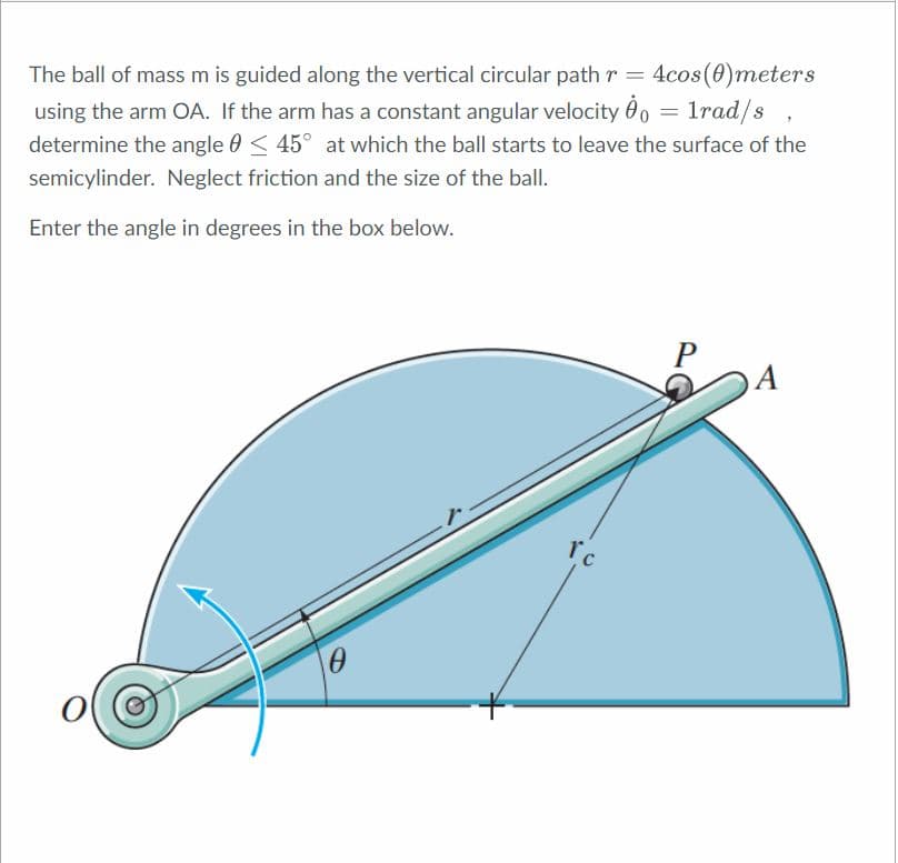 The ball of mass m is guided along the vertical circular path r = 4cos(0)meters
using the arm OA. If the arm has a constant angular velocity 0o = 1rad/s ,
determine the angle 0 < 45° at which the ball starts to leave the surface of the
semicylinder. Neglect friction and the size of the ball.
Enter the angle in degrees in the box below.
P
