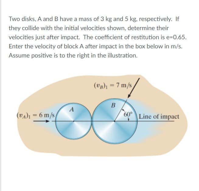 Two disks, A and B have a mass of 3 kg and 5 kg, respectively. If
they collide with the initial velocities shown, determine their
velocities just after impact. The coefficient of restitution is e=0.65.
Enter the velocity of block A after impact in the box below in m/s.
Assume positive is to the right in the illustration.
(VB)1 = 7 m/s
B
(VA)ı = 6 m/s/
60°
|Line of impact
