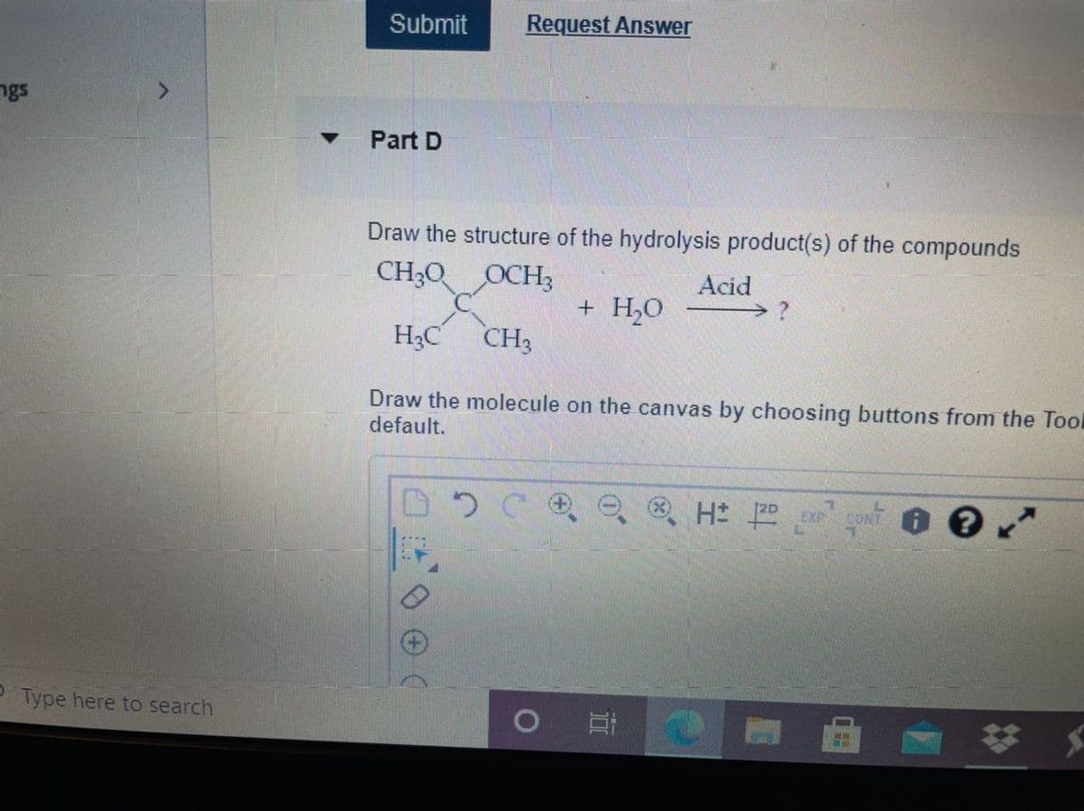 Submit
Request Answer
ngs
Part D
Draw the structure of the hydrolysis product(s) of the compounds
CH;O OCH3
Acid
+ H,0
H3C
CH3
Draw the molecule on the canvas by choosing buttons from the Tool
default.
CONT
P Type here to search
