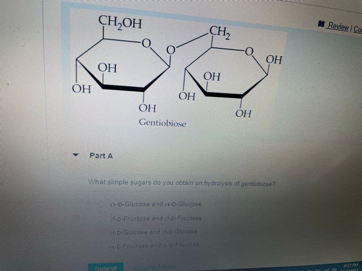 CH,OH
CH2
Review
|Co
ОН
ОН
OH
ОН
ОН
OH
OH
Gentiobiose
Part A
What simple sugars do you obtain on hydrolysis of gentiobiose?
a-D-Glucose and a-D-Glucose
B-D-Fructose and 3-D-Fructose
3-D-Glucose and 3-D-Glucse
n-D-Fructose and a-D-Fructose
9:37 PM
Subrmit
