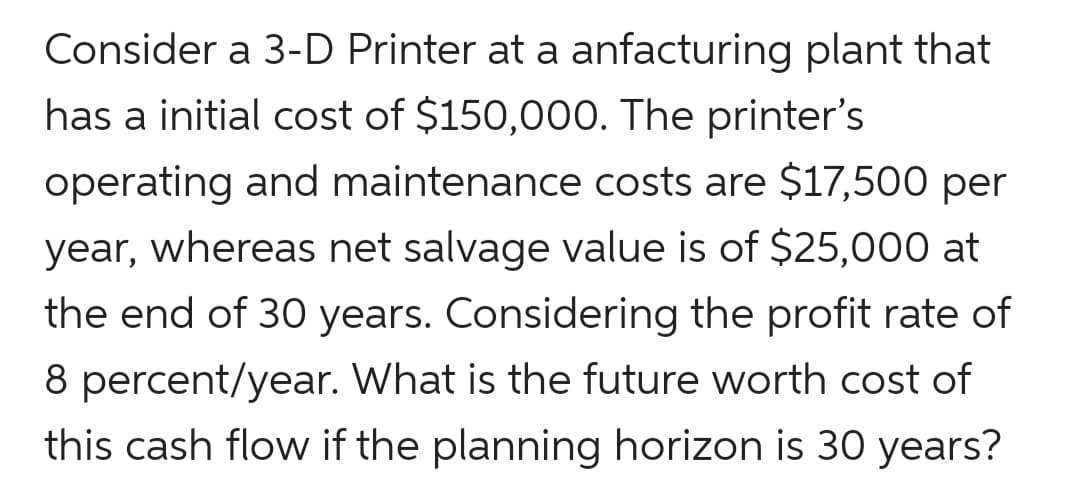 Consider a 3-D Printer at a anfacturing plant that
has a initial cost of $150,000. The printer's
operating and maintenance costs are $17,500 per
year, whereas net salvage value is of $25,000 at
the end of 30 years. Considering the profit rate of
8 percent/year. What is the future worth cost of
this cash flow if the planning horizon is 30 years?
