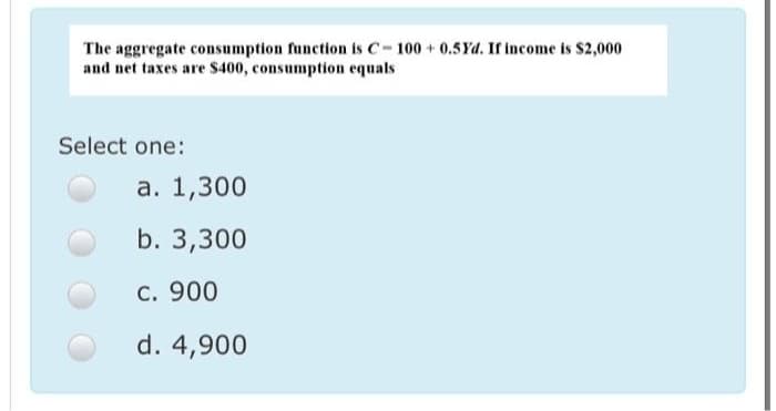 The aggregate consumption function is C-100 +0.5Yd. If income is $2,000
and net taxes are $400, consumption equals
Select one:
а. 1,300
b. 3,300
c. 900
d. 4,900
