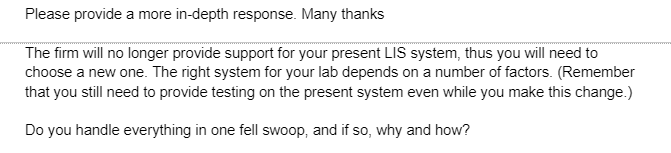 Please provide a more in-depth response. Many thanks
The firm will no longer provide support for your present LIS system, thus you will need to
choose a new one. The right system for your lab depends on a number of factors. (Remember
that you still need to provide testing on the present system even while you make this change.)
Do you handle everything in one fell swoop, and if so, why and how?