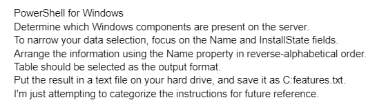 PowerShell for Windows
Determine which Windows components are present on the server.
To narrow your data selection, focus on the Name and InstallState fields.
Arrange the information using the Name property in reverse-alphabetical order.
Table should be selected as the output format.
Put the result in a text file on your hard drive, and save it as C:features.txt.
I'm just attempting to categorize the instructions for future reference.