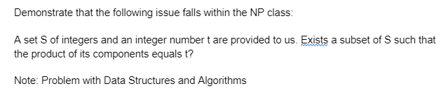 Demonstrate that the following issue falls within the NP class:
A set S of integers and an integer number t are provided to us. Exists a subset of S such that
the product of its components equals t?
Note: Problem with Data Structures and Algorithms