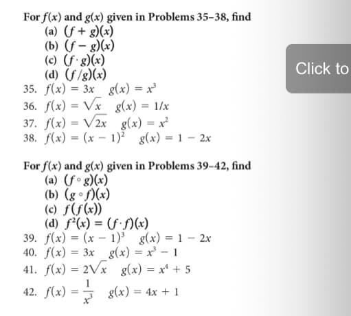For f(x) and g(x) given in Problems 35–38, find
(a) (f + g)(x)
(b) (f – g)(x)
(c) (f'g)(x)
(d) (f/g)(x)
35. f(x) = 3x g(x) = x'
36. f(x) = Vx g(x) = 1/x
37. f(x) = V2x g(x) = x²
38. f(x) = (x – 1)? g(x) = 1 – 2x
Click to
%3D
For f(x) and g(x) given in Problems 39–42, find
(a) (fº g)(x)
(b) (g •f)(x)
(c) ƒ(f(x))
(d) f(x) = (f·f)(x)
39. f(x) = (x – 1)³ g(x) = 1 – 2x
40. f(x) = 3x g(x) = x' – 1
41. f(x) = 2Vx g(x) = x* + 5
%3D
%3D
1
42. f(x) = g(x) = 4x + 1
