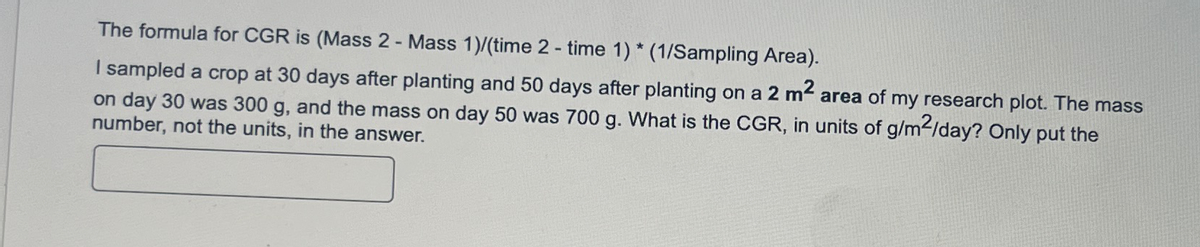 The formula for CGR is (Mass 2 - Mass 1)/(time 2 - time 1) * (1/Sampling Area).
I sampled a crop at 30 days after planting and 50 days after planting on a 2 m² area of my research plot. The mass
on day 30 was 300 g, and the mass on day 50 was 700 g. What is the CGR, in units of g/m²/day? Only put the
number, not the units, in the answer.