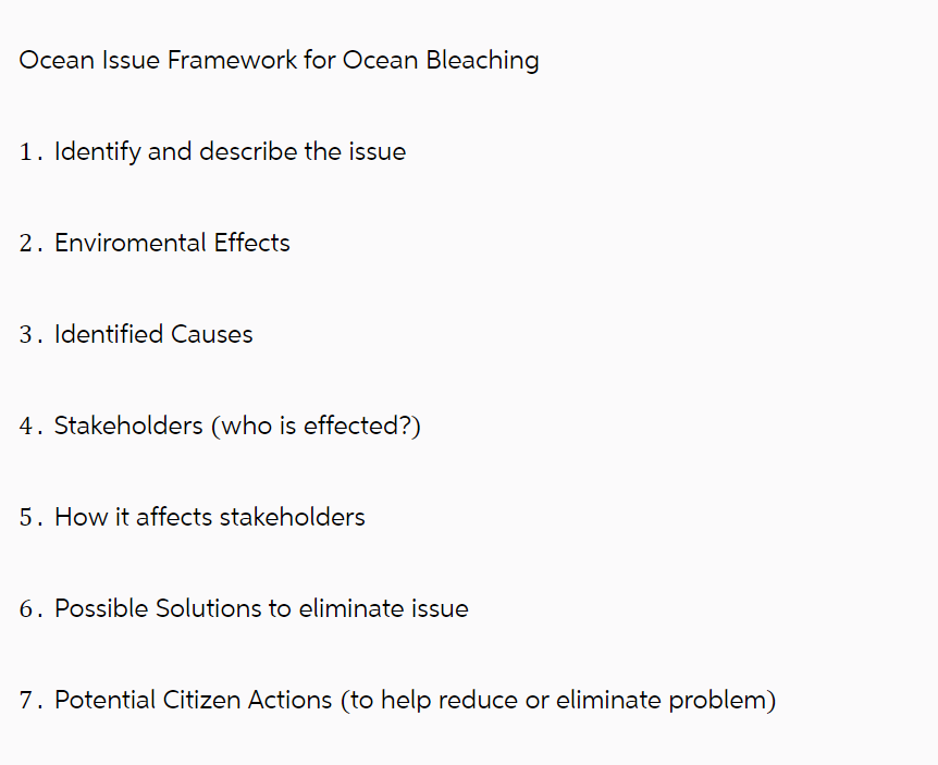 Ocean Issue Framework for Ocean Bleaching
1. Identify and describe the issue
2. Enviromental Effects
3. Identified Causes
4. Stakeholders (who is effected?)
5. How it affects stakeholders
6. Possible Solutions to eliminate issue
7. Potential Citizen Actions (to help reduce or eliminate problem)
