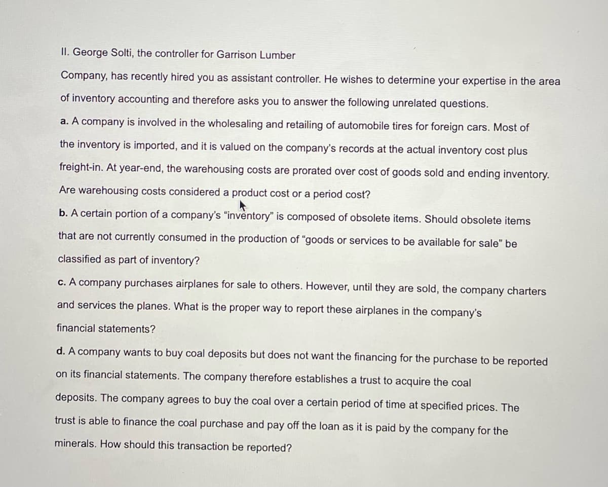 II. George Solti, the controller for Garrison Lumber
Company, has recently hired you as assistant controller. He wishes to determine your expertise in the area
of inventory accounting and therefore asks you to answer the following unrelated questions.
a. A company is involved in the wholesaling and retailing of automobile tires for foreign cars. Most of
the inventory is imported, and it is valued on the company's records at the actual inventory cost plus
freight-in. At year-end, the warehousing costs are prorated over cost of goods sold and ending inventory.
Are warehousing costs considered a product cost or a period cost?
b. A certain portion of a company's "inventory" is composed of obsolete items. Should obsolete items
that are not currently consumed in the production of "goods or services to be available for sale" be
classified as part of inventory?
c. A company purchases airplanes for sale to others. However, until they are sold, the company charters
and services the planes. What is the proper way to report these airplanes in the company's
financial statements?
d. A company wants to buy coal deposits but does not want the financing for the purchase to be reported
on its financial statements. The company therefore establishes a trust to acquire the coal
deposits. The company agrees to buy the coal over a certain period of time at specified prices. The
trust is able to finance the coal purchase and pay off the loan as it is paid by the company for the
minerals. How should this transaction be reported?