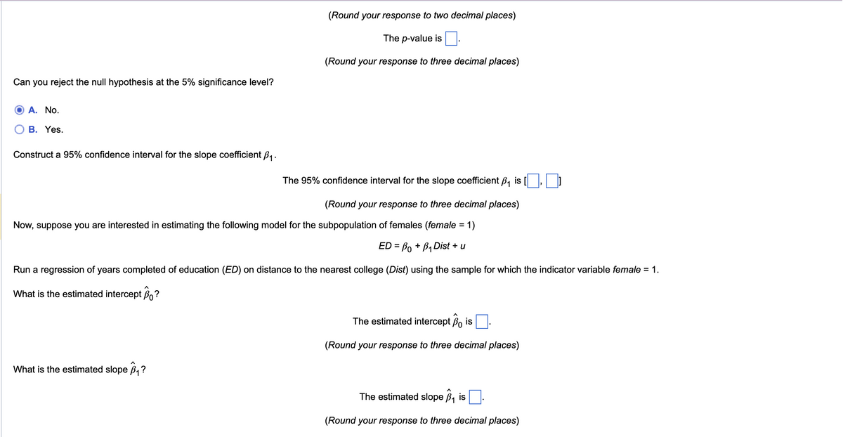 Can you reject the null hypothesis at the 5% significance level?
(Round your response to two decimal places)
The p-value is ☐
(Round your response to three decimal places)
A. No.
B. Yes.
Construct a 95% confidence interval for the slope coefficient B₁.
The 95% confidence interval for the slope coefficient B₁ is (☐, ]
(Round your response to three decimal places)
Now, suppose you are interested in estimating the following model for the subpopulation of females (female = 1)
ED=B0 + B₁ Dist + u
Run a regression of years completed of education (ED) on distance to the nearest college (Dist) using the sample for which the indicator variable female = 1.
What is the estimated intercept Bo?
What is the estimated slope B₁?
The estimated intercept Bo is
(Round your response to three decimal places)
The estimated slope B₁ is
(Round your response to three decimal places)