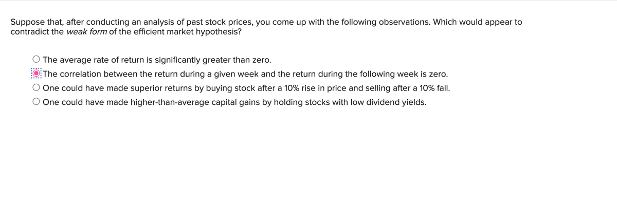 Suppose that, after conducting an analysis of past stock prices, you come up with the following observations. Which would appear to
contradict the weak form of the efficient market hypothesis?
The average rate of return is significantly greater than zero.
The correlation between the return during a given week and the return during the following week is zero.
One could have made superior returns by buying stock after a 10% rise in price and selling after a 10% fall.
One could have made higher-than-average capital gains by holding stocks with low dividend yields.