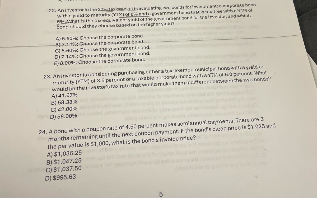 22. An investor in the 30% tax bracket is evaluating two bonds for investment: a corporate bond
with a yield to maturity (YTM) of 8% and a government bond that is tax-free with a YTM of
1075% What is the tax-equivalent yield of the government bond for the investor, and which
bond should they choose based on the higher yield?
A) 5.60%; Choose the corporate bond.
B) 7.14%; Choose the corporate bond.
C) 5.60%; Choose the government bond.
D) 7.14%; Choose the government bond.
E) 8.00%; Choose the corporate bond.
23. An investor is considering purchasing either a tax-exempt municipal bond with a yield to
maturity (YTM) of 3.5 percent or a taxable corporate bond with a YTM of 6.0 percent. What
would be the investor's tax rate that would make them indifferent between the two bonds?
A) 41.67%
B) 58.33%
C) 42.00%
AD) 58.00%
biupil
boodamen
baisqn
24. A bond with a coupon rate of 4.50 percent makes semiannual payments. There are 3
ee months remaining until the next coupon payment. If the bond's clean price is $1,025 and
the par value is $1,000, what is the bond's invoice price?
m
A) $1,036.25
B) $1,047.25
28000C) $1,037.50
D) $995.63
LO
5