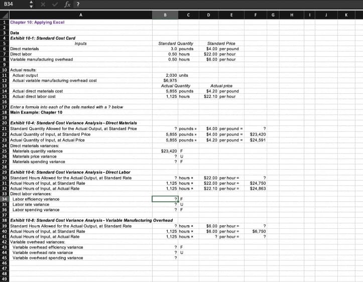 B34
1 Chapter 10: Applying Excel
3 Data
4 Exhibit 10-1: Standard Cost Card
6 Direct materials
7 Direct labor
fx ?
Variable manufacturing overhead
8
9
10 Actual results:
11 Actual output
12 Actual variable manufacturing overhead cost
13
14 Actual direct materials cost
15 Actual direct labor cost
16
17 Enter a formula into each of the cells marked with a ? below
18 Main Example: Chapter 10
19
20 Exhibit 10-4: Standard Cost Variance Analysis-Direct Materials
21 Standard Quantity Allowed for the Actual Output, at Standard Price
22 Actual Quantity of Input, at Standard Price
23 Actual Quantity of Input, at Actual Price
24 Direct materials variances:
25 Materials quantity variance
26
27
28
29 Exhibit 10-6: Standard Cost Variance Analysis-Direct Labor
30 Standard Hours Allowed for the Actual Output, at Standard Rate
Materials price variance
Materials spending variance
35 Labor rate variance
46
47
48
49
A
Inputs
31 Actual Hours of Input, at Standard Rate
32 Actual Hours of Input, at Actual Rate
33 Direct labor variances:
34 Labor efficiency variance
Labor spending variance
B
Variable overhead spending variance
Standard Quantity
3.0 pounds
0.50 hours
0.50 hours
2,030 units
$6,975
Actual Quantity
5,855 pounds
1,125 hours
36
37
38 Exhibit 10-8: Standard Cost Variance Analysis-Variable Manufacturing Overhead
39 Standard Hours Allowed for the Actual Output, at Standard Rate
40 Actual Hours of Input, at Standard Rate
41 Actual Hours of Input, at Actual Rate
42 Variable overhead variances:
43 Variable overhead efficiency variance
44 Variable overhead rate variance
45
с
? pounds x
5,855 pounds x
5,855 pounds x
$23,420 F
? U
? F
? hours *
1,125 hours *
1,125 hours
? F
? U
? F
? hours *
1,125 hours
1,125 hours
? F
?
U
?
D
E
Standard Price
$4.00 per pound
$22.00 per hour
$6.00 per hour
Actual price
$4.20 per pound
$22.10 per hour
$4.00 per pound=
$4.00 per pound=
$4.20 per pound
$22.00 per hour =
$22.00 per hour
$22.10 per hour =
$6.00 per hour =
$6.00 per hour =
? per hour
F
?
$23,420
$24,591
?
$24,750
$24,863
?
$6,750
?
G
H
I
J
K