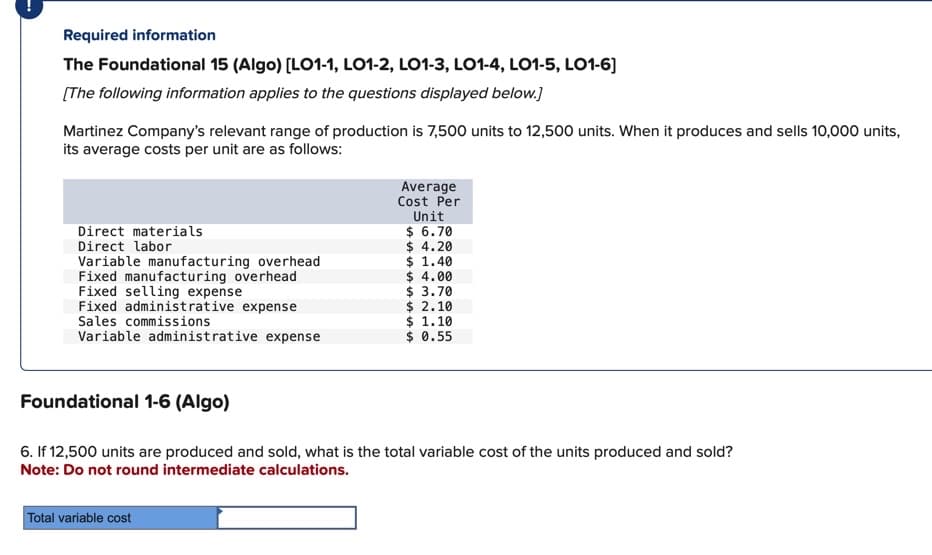 Required information
The Foundational 15 (Algo) [LO1-1, LO1-2, LO1-3, LO1-4, LO1-5, LO1-6]
[The following information applies to the questions displayed below.]
Martinez Company's relevant range of production is 7,500 units to 12,500 units. When it produces and sells 10,000 units,
its average costs per unit are as follows:
Direct materials
Direct labor
Variable manufacturing overhead
Fixed manufacturing overhead
Fixed selling expense
Fixed administrative expense
Sales commissions
Variable administrative expense
Average
Cost Per
Unit
$ 6.70
$ 4.20
$ 1.40
Total variable cost
$ 4.00
$ 3.70
$ 2.10
$ 1.10
$ 0.55
Foundational 1-6 (Algo)
6. If 12,500 units are produced and sold, what is the total variable cost of the units produced and sold?
Note: Do not round intermediate calculations.