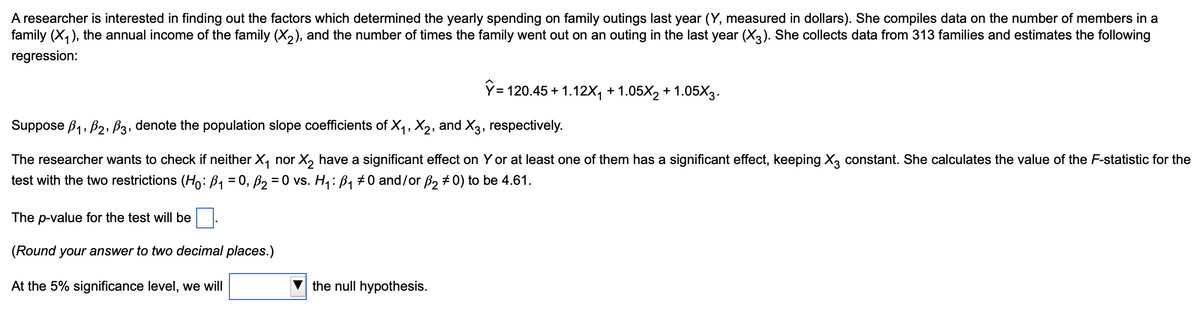 A researcher is interested in finding out the factors which determined the yearly spending on family outings last year (Y, measured in dollars). She compiles data on the number of members in a
family (X1), the annual income of the family (X2), and the number of times the family went out on an outing in the last year (X3). She collects data from 313 families and estimates the following
regression:
Ŷ=
120.45+1.12X₁ +1.05X2 +1.05X3.
Suppose B1, B2, B3, denote the population slope coefficients of X1, X2, and X3, respectively.
The researcher wants to check if neither X₁ nor X2 have a significant effect on Y or at least one of them has a significant effect, keeping X3 constant. She calculates the value of the F-statistic for the
test with the two restrictions (Ho: B₁ = 0, B₂ = 0 vs. H₁: B₁ #0 and/or ß2 0) to be 4.61.
The p-value for the test will be
(Round your answer to two decimal places.)
At the 5% significance level, we will
the null hypothesis.