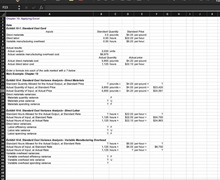 P23 ÷
1 Chapter 10: Applying Excel
3 Data
4 Exhibit 10-1: Standard Cost Card
15 Actual direct labor cost
16
6 Direct materials
7 Direct labor
8 Variable manufacturing overhead
9
10 Actual results:
11 Actual output
12 Actual variable manufacturing overhead cost
13
14 Actual direct materials cost
17 Enter a formula into each of the cells marked with a ? below
18 Main Example: Chapter 10
19
25 Materials quantity variance
26
Materials price variance
27
Materials spending variance
28
fx
20 Exhibit 10-4: Standard Cost Variance Analysis-Direct Materials
21 Standard Quantity Allowed for the Actual Output, at Standard Price
22 Actual Quantity of Input, at Standard Price
23 Actual Quantity of Input, at Actual Price
24 Direct materials variances:
35 Labor rate variance
36
37
29 Exhibit 10-6: Standard Cost Variance Analysis-Direct Labor
30 Standard Hours Allowed for the Actual Output, at Standard Rate
31 Actual Hours of Input, at Standard Rate
32 Actual Hours of Input, at Actual Rate
33 Direct labor variances:
34
46
47
A
Labor efficiency variance
48
49
Inputs
50
Labor spending variance
8
Variable overhead spending variance
Standard Quantity
3.0 pounds
0.50 hours
0.50 hours
38 Exhibit 10-8: Standard Cost Variance Analysis-Variable Manufacturing Overhead
39 Standard Hours Allowed for the Actual Output, at Standard Rate
40 Actual Hours of Input, at Standard Rate
41 Actual Hours of Input, at Actual Rate
42 Variable overhead variances:
43 Variable overhead efficiency variance
44 Variable overhead rate variance
45
2,030 units
$6,975
Actual Quantity
5,855 pounds
1,125 hours
с
? pounds x
5,855 pounds x
5,855 pounds x
F
? U
? F
? hours *
1,125 hours *
1,125 hours x
? F
? U
? F
? hours *
1,125 hours
1,125 hours
? F
? U
?
D
E
Standard Price
$4.00 per pound
$22.00 per hour
$6.00 per hour
Actual price
$4.20 per pound
$22.10 per hour
$4.00 per pound=
$4.00 per pound
$4.20 per pound
$22.00 per hour =
$22.00 per hour
$22.10 per hour =
$6.00 per hour =
$6.00 per hour =
? per hour =
F
?
$23,420
$24,591
?
$24,750
$24,863
?
$6,750
?
G
H
I
J
K
For