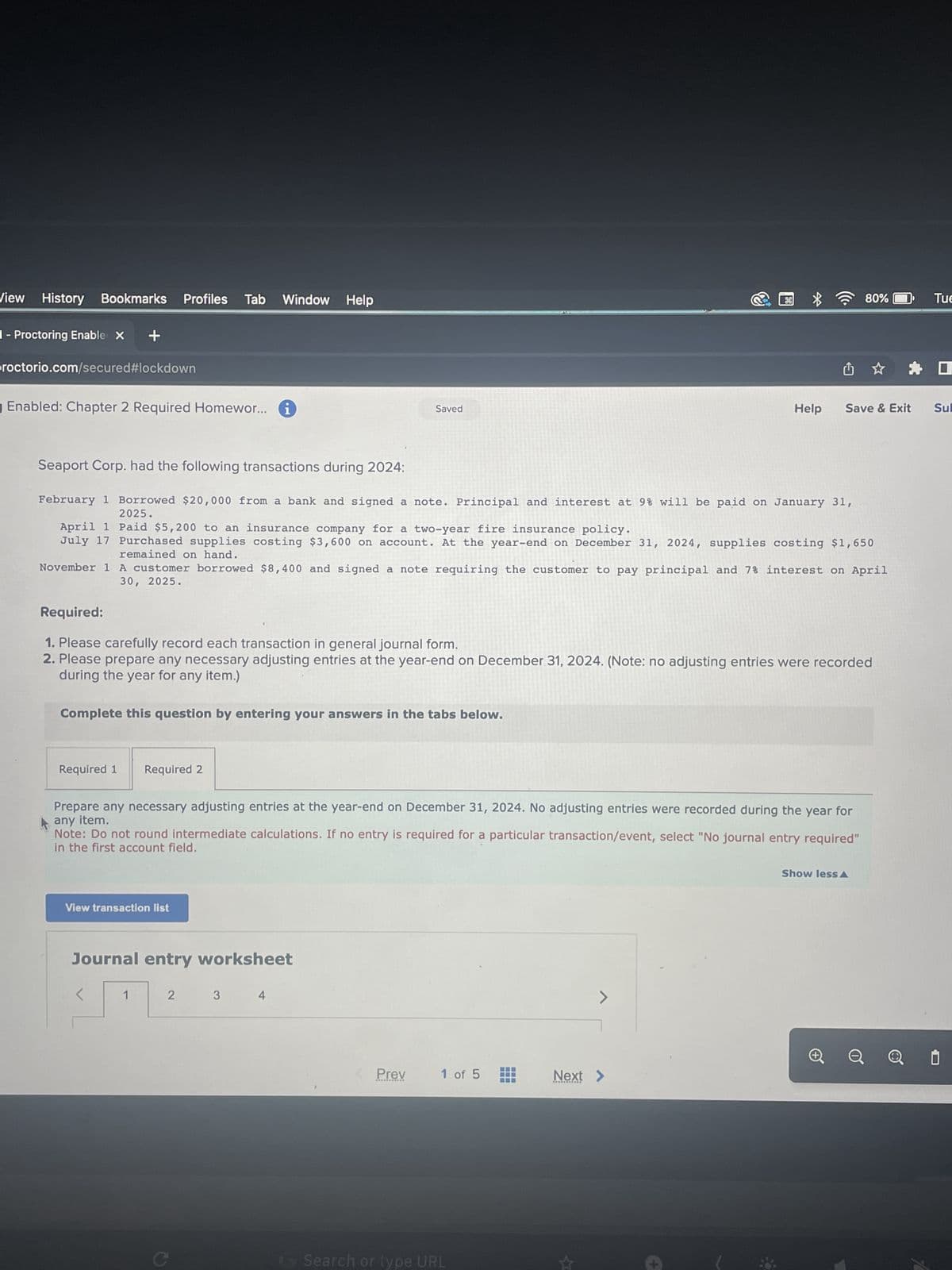 View History Bookmarks
1- Proctoring Enable X +
proctorio.com/secured#lockdown
Enabled: Chapter 2 Required Homewor... i
Profiles Tab Window Help
Required 1
Seaport Corp. had the following transactions during 2024:
February 1 Borrowed $20,000 from a bank and signed a note. Principal and interest at 9% will be paid on January 31,
2025.
April 1
Paid $5,200 to an insurance company for a two-year fire insurance policy.
July 17 Purchased supplies costing $3,600 on account. At the year-end on December 31, 2024, supplies costing $1,650
remained on hand.
November 1
A customer borrowed $8,400 and signed a note requiring the customer to pay principal and 7% interest on April
30, 2025.
Complete this question by entering your answers in the tabs below.
Required:
1. Please carefully record each transaction in general journal form.
2. Please prepare any necessary adjusting entries at the year-end on December 31, 2024. (Note: no adjusting entries were recorded
during the year for any item.)
View transaction list
Required 2
<
Prepare any necessary adjusting entries at the year-end on December 31, 2024. No adjusting entries were recorded during the year for
any item.
Note: Do not round intermediate calculations. If no entry is required for a particular transaction/event, select "No journal entry required"
in the first account field.
Journal entry worksheet
1
2
Saved
3
4
Prev
1 of 5
G Search or type URL
>
80%
Help Save & Exit Sul
Next >
Show less A
Tue
0