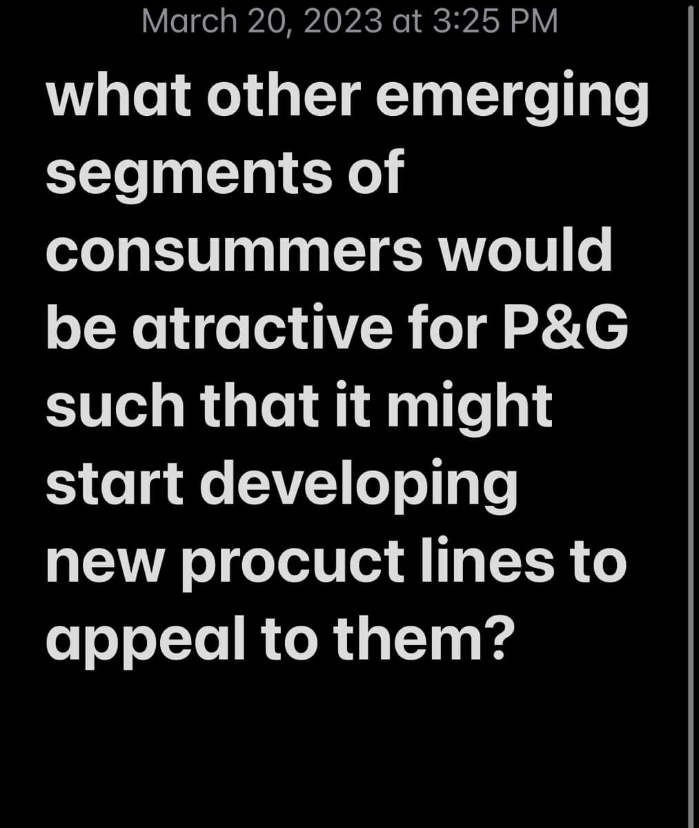 March 20, 2023 at 3:25 PM
what other emerging
segments of
consummers would
be atractive for P&G
such that it might
start developing
new procuct lines to
appeal to them?