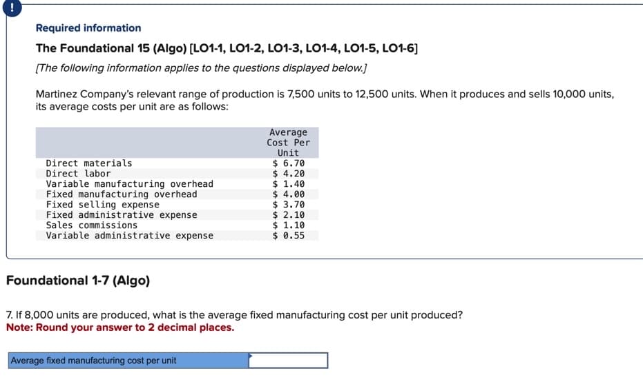 Required information
The Foundational 15 (Algo) [LO1-1, LO1-2, LO1-3, LO1-4, LO1-5, LO1-6]
[The following information applies to the questions displayed below.]
Martinez Company's relevant range of production is 7,500 units to 12,500 units. When it produces and sells 10,000 units,
its average costs per unit are as follows:
Direct materials
Direct labor
Variable manufacturing overhead
Fixed manufacturing overhead
Fixed selling expense
Fixed administrative expense
Sales commissions
Variable administrative expense
Average
Cost Per
Unit
$ 6.70
$ 4.20
$ 1.40
$ 4.00
$ 3.70
$ 2.10
$ 1.10
$ 0.55
Foundational 1-7 (Algo)
7. If 8,000 units are produced, what is the average fixed manufacturing cost per unit produced?
Note: Round your answer to 2 decimal places.
Average fixed manufacturing cost per unit
