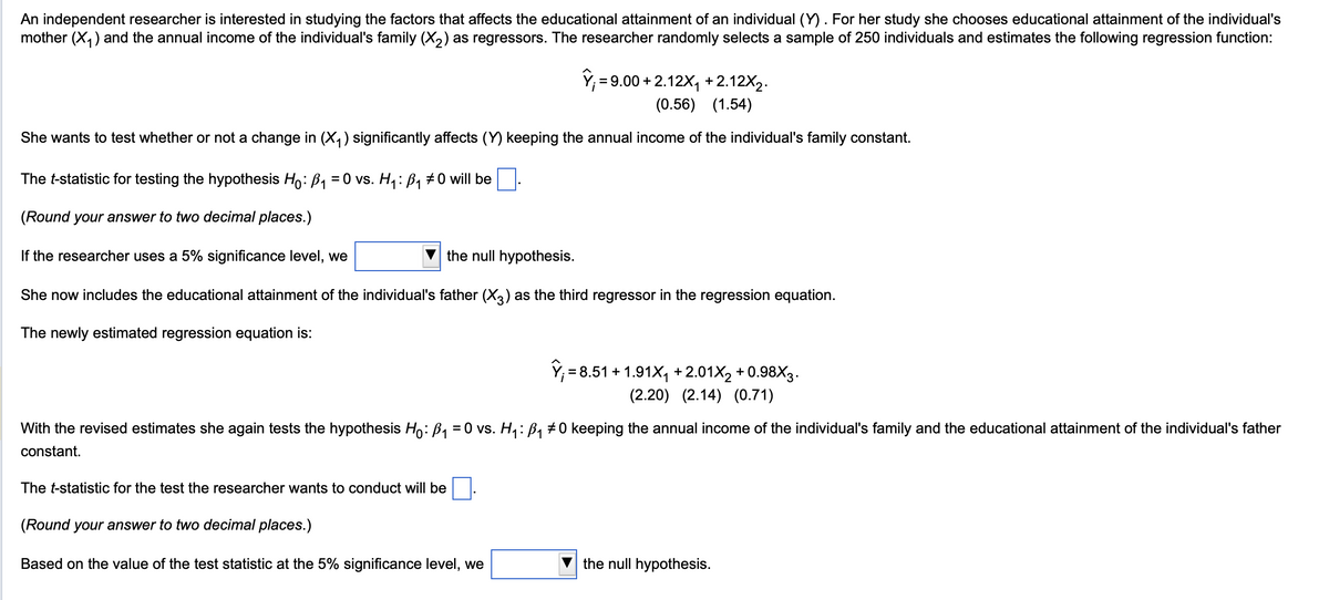 An independent researcher is interested in studying the factors that affects the educational attainment of an individual (Y). For her study she chooses educational attainment of the individual's
mother (X1) and the annual income of the individual's family (X2) as regressors. The researcher randomly selects a sample of 250 individuals and estimates the following regression function:
Y=9.00 +2.12X₁ +2.12X2.
(0.56) (1.54)
She wants to test whether or not a change in (✗₁) significantly affects (Y) keeping the annual income of the individual's family constant.
The t-statistic for testing the hypothesis Ho: B₁ = 0 vs. H₁: B₁ #0 will be
(Round your answer to two decimal places.)
If the researcher uses a 5% significance level, we
the null hypothesis.
She now includes the educational attainment of the individual's father (X3) as the third regressor in the regression equation.
The newly estimated regression equation is:
ŷ₁ = 8.51 +1.91X₁ +2.01X2 +0.98X3.
(2.20) (2.14) (0.71)
With the revised estimates she again tests the hypothesis Ho: B₁ = 0 vs. H₁: B₁ #0 keeping the annual income of the individual's family and the educational attainment of the individual's father
constant.
The t-statistic for the test the researcher wants to conduct will be
(Round your answer to two decimal places.)
Based on the value of the test statistic at the 5% significance level, we
the null hypothesis.
