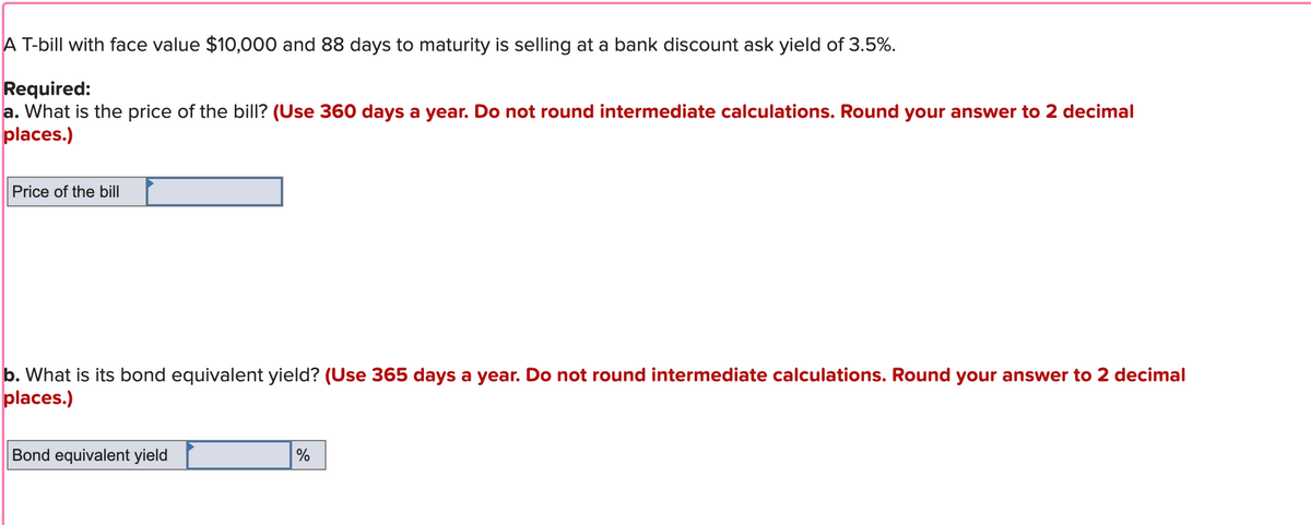 A T-bill with face value $10,000 and 88 days to maturity is selling at a bank discount ask yield of 3.5%.
Required:
a. What is the price of the bill? (Use 360 days a year. Do not round intermediate calculations. Round your answer to 2 decimal
places.)
Price of the bill
b. What is its bond equivalent yield? (Use 365 days a year. Do not round intermediate calculations. Round your answer to 2 decimal
places.)
Bond equivalent yield
%