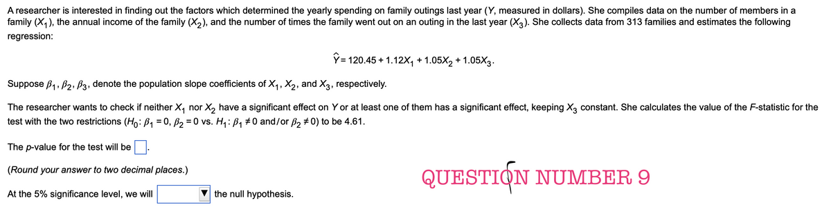 A researcher is interested in finding out the factors which determined the yearly spending on family outings last year (Y, measured in dollars). She compiles data on the number of members in a
family (X1), the annual income of the family (X2), and the number of times the family went out on an outing in the last year (X3). She collects data from 313 families and estimates the following
regression:
ŷ=120.45+1.12X₁ +1.05X2 +1.05X3.
Suppose B1, B2, B3, denote the population slope coefficients of X1, X2, and X3, respectively.
The researcher wants to check if neither X₁ nor X2 have a significant effect on Y or at least one of them has a significant effect, keeping X3 constant. She calculates the value of the F-statistic for the
test with the two restrictions (Ho: B₁ = 0, ß₂ = 0 vs. H₁: B₁ #0 and/or ß2 0) to be 4.61.
The p-value for the test will be
(Round your answer to two decimal places.)
At the 5% significance level, we will
the null hypothesis.
QUESTION NUMBER 9