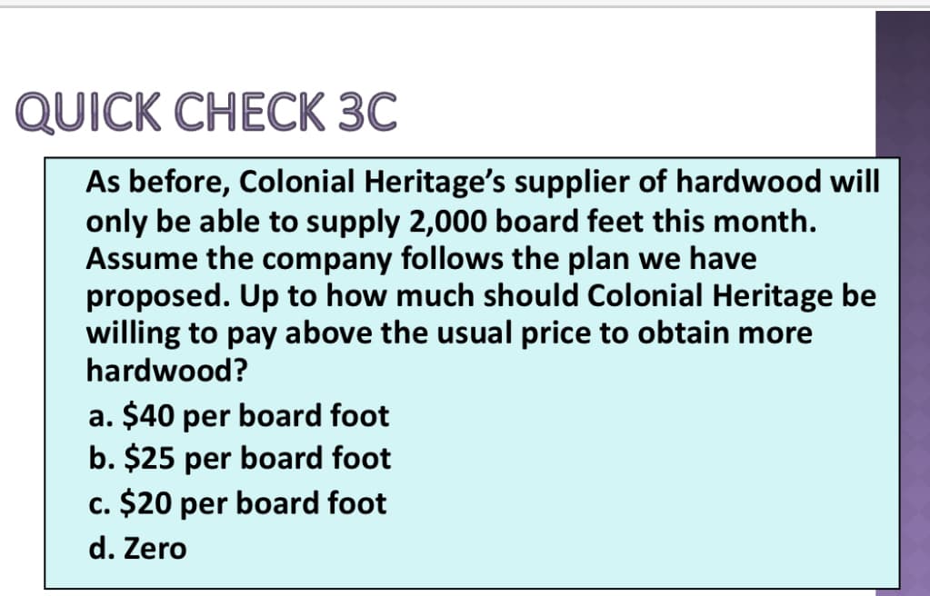 QUICK CHECK 3C
As before, Colonial Heritage's supplier of hardwood will
only be able to supply 2,000 board feet this month.
Assume the company follows the plan we have
proposed. Up to how much should Colonial Heritage be
willing to pay above the usual price to obtain more
hardwood?
a. $40 per board foot
b. $25 per board foot
c. $20 per board foot
d. Zero