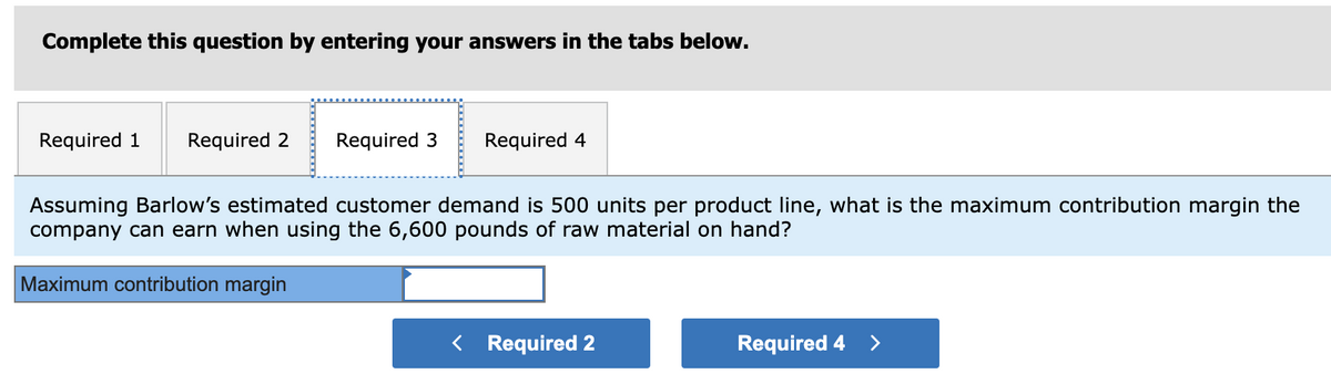 Complete this question by entering your answers in the tabs below.
Required 1 Required 2 Required 3 Required 4
Assuming Barlow's estimated customer demand is 500 units per product line, what is the maximum contribution margin the
company can earn when using the 6,600 pounds of raw material on hand?
Maximum contribution margin
< Required 2
Required 4 >