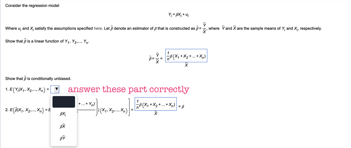 Consider the regression model
Y₁ = BX; +u;
Where u; and X; satisfy the assumptions specified here. Let ẞ denote an estimator of ẞ that is constructed as ß =
Show that ẞ is a linear function of Y₁, Y2,..., Yn.
where Y and X are the sample means of Y; and X;, respectively.
Show that ẞ is conditionally unbiased.
1. E (Y;|X1, X2,..., Xn) =
1
-B (X ₁ + X 2 + ... + Xn)
Х
answer these part correctly
+ ... + Y)
+X₂+ ... + Xn) = B
2. E (B|×₁, ×2,..., Xn) = E
| (X1, X2,..., Xn)
BX;
☑
BX
BY