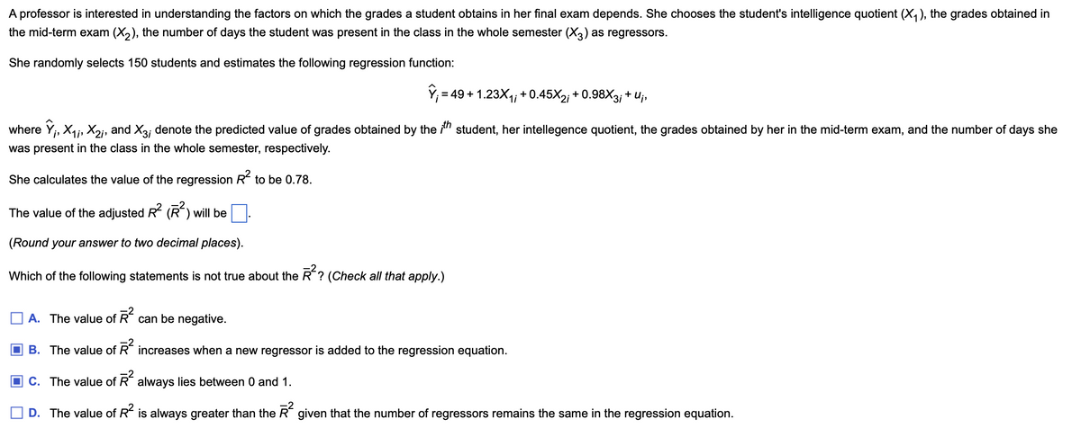 A professor is interested in understanding the factors on which the grades a student obtains in her final exam depends. She chooses the student's intelligence quotient (X1), the grades obtained in
the mid-term exam (X2), the number of days the student was present in the class in the whole semester (✗3) as regressors.
She randomly selects 150 students and estimates the following regression function:
Ŷ₁ = 49+ 1.23X₁; +0.45X2; + 0.98X3¡ + U¡,
where ŷ;, X1, X2;, and X3; denote the predicted value of grades obtained by the ith student, her intellegence quotient, the grades obtained by her in the mid-term exam, and the number of days she
was present in the class in the whole semester, respectively.
She calculates the value of the regression R² to be 0.78.
The value of the adjusted R² (R²) will be ☐.
(Round your answer to two decimal places).
Which of the following statements is not true about the R²? (Check all that apply.)
of R²
can be negative.
A. The value of
B. The value of Ŕ² increases when a new regressor is added to the regression equation.
C. The value of R² always lies between 0 and 1.
D. The value of R² is always greater than the R² given that the number of regressors remains the same in the regression equation.