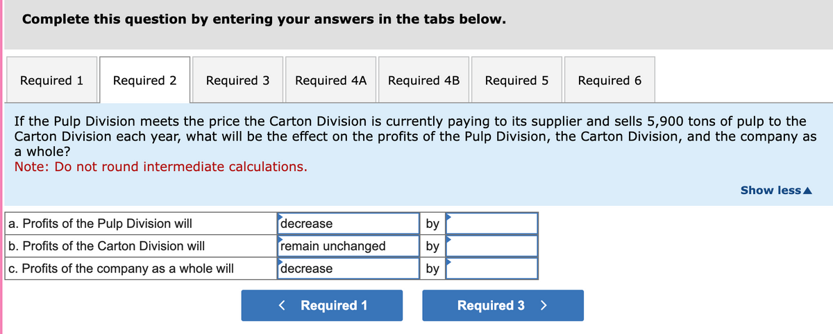 Complete this question by entering your answers in the tabs below.
Required 3 Required 4A Required 4B Required 5 Required 6
If the Pulp Division meets the price the Carton Division is currently paying to its supplier and sells 5,900 tons of pulp to the
Carton Division each year, what will be the effect on the profits of the Pulp Division, the Carton Division, and the company as
a whole?
Note: Do not round intermediate calculations.
Required 1 Required 2
a. Profits of the Pulp Division will
b. Profits of the Carton Division will
c. Profits of the company as a whole will
decrease
remain unchanged
decrease
< Required 1
by
by
by
Required 3
>
Show less ▲