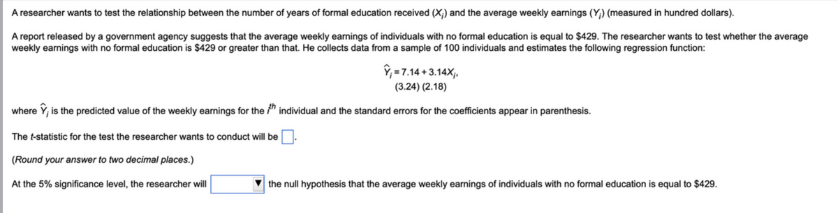 A researcher wants to test the relationship between the number of years of formal education received (X;) and the average weekly earnings (Y;) (measured in hundred dollars).
A report released by a government agency suggests that the average weekly earnings of individuals with no formal education is equal to $429. The researcher wants to test whether the average
weekly earnings with no formal education is $429 or greater than that. He collects data from a sample of 100 individuals and estimates the following regression function:
Ŷ₁ = 7.14+3.14X;,
(3.24) (2.18)
where ŷ, is the predicted value of the weekly earnings for the 1th individual and the standard errors for the coefficients appear in parenthesis.
The t-statistic for the test the researcher wants to conduct will be
(Round your answer to two decimal places.)
At the 5% significance level, the researcher will
the null hypothesis that the average weekly earnings of individuals with no formal education is equal to $429.